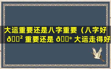 大运重要还是八字重要（八字好 🌲 重要还是 💮 大运走得好重要）